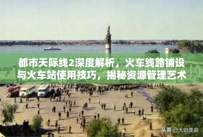 都市天际线2深度解析，火车线路铺设与火车站使用技巧，揭秘资源管理艺术