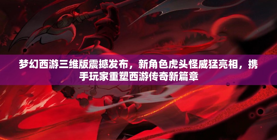 梦幻西游三维版震撼发布，新角色虎头怪威猛亮相，携手玩家重塑西游传奇新篇章