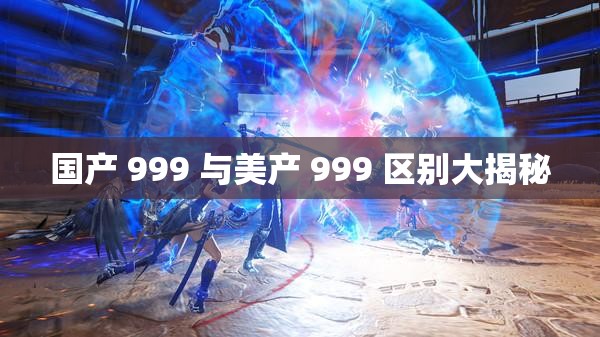 国产 999 与美产 999 区别大揭秘