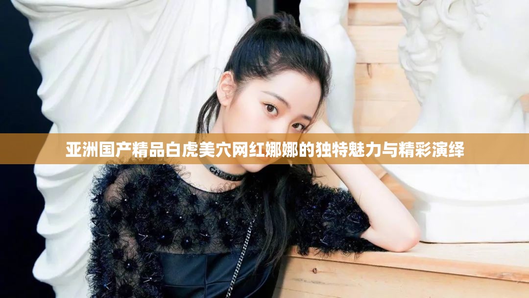 亚洲国产精品白虎美穴网红娜娜的独特魅力与精彩演绎