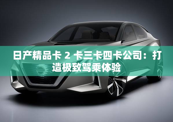日产精品卡 2 卡三卡四卡公司：打造极致驾乘体验
