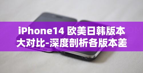 iPhone14 欧美日韩版本大对比-深度剖析各版本差异与特点