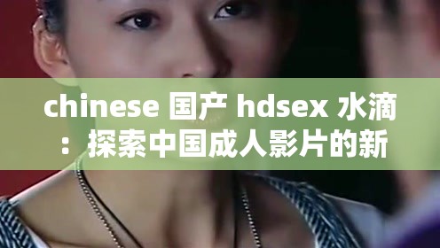 chinese 国产 hdsex 水滴：探索中国成人影片的新视界