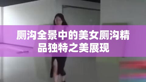 厕沟全景中的美女厕沟精品独特之美展现