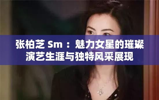 张柏芝 Sm ：魅力女星的璀璨演艺生涯与独特风采展现