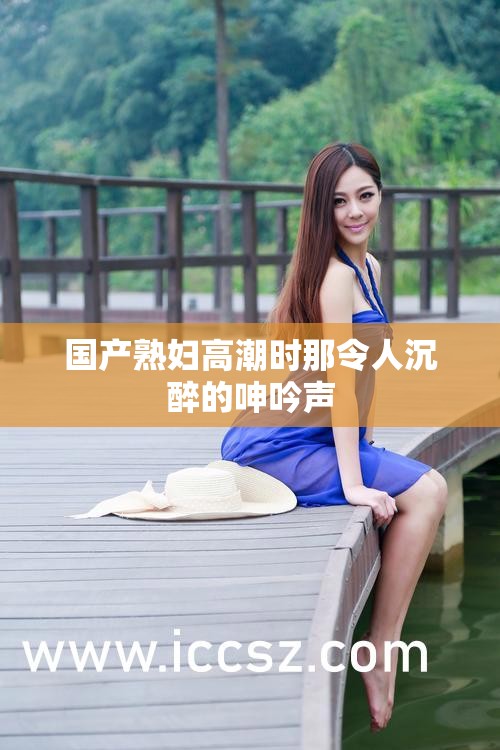 国产熟妇高潮时那令人沉醉的呻吟声