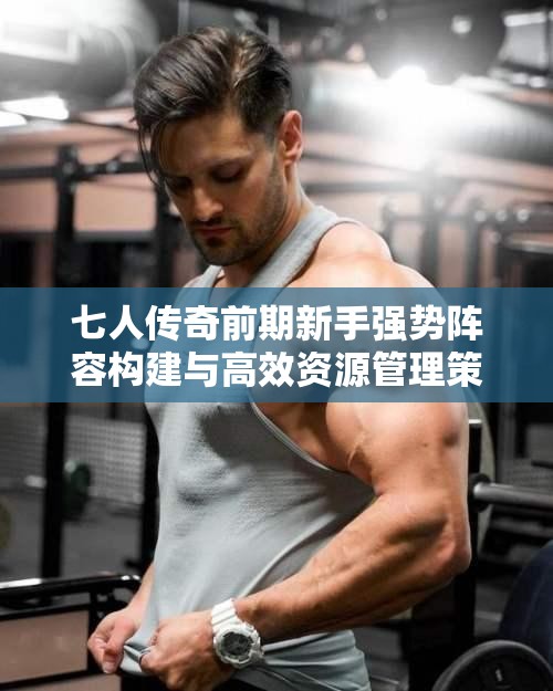 七人传奇前期新手强势阵容构建与高效资源管理策略解析