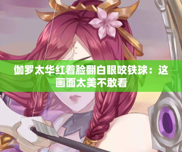 伽罗太华红着脸翻白眼咬铁球：这画面太美不敢看