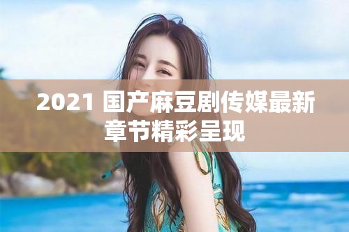 2021 国产麻豆剧传媒最新章节精彩呈现