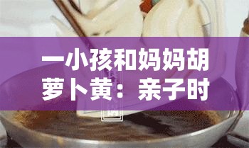 一小孩和妈妈胡萝卜黄：亲子时光的温馨与美好