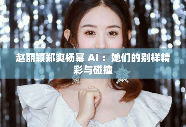 赵丽颖郑爽杨幂 AI ：她们的别样精彩与碰撞