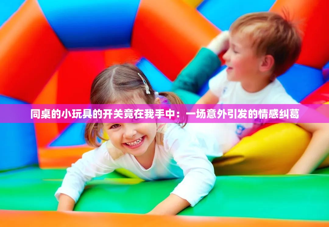 同桌的小玩具的开关竟在我手中：一场意外引发的情感纠葛