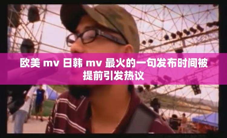 欧美 mv 日韩 mv 最火的一句发布时间被提前引发热议