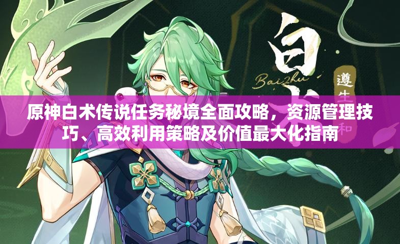 原神白术传说任务秘境全面攻略，资源管理技巧、高效利用策略及价值最大化指南
