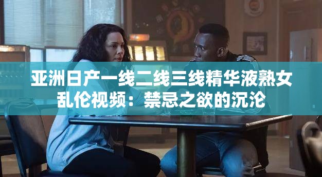 亚洲日产一线二线三线精华液熟女乱伦视频：禁忌之欲的沉沦