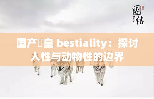 国产嘼皇 bestiality：探讨人性与动物性的边界