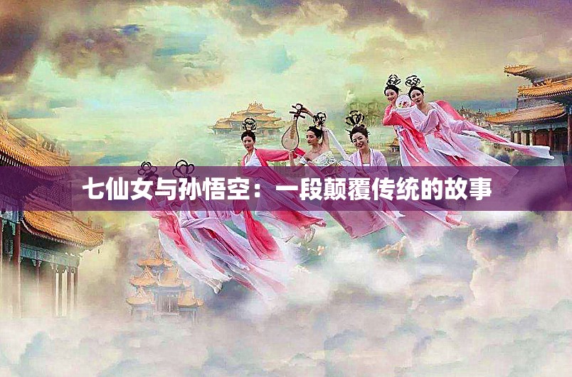 七仙女与孙悟空：一段颠覆传统的故事
