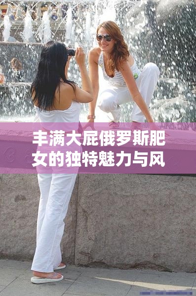 丰满大屁俄罗斯肥女的独特魅力与风情