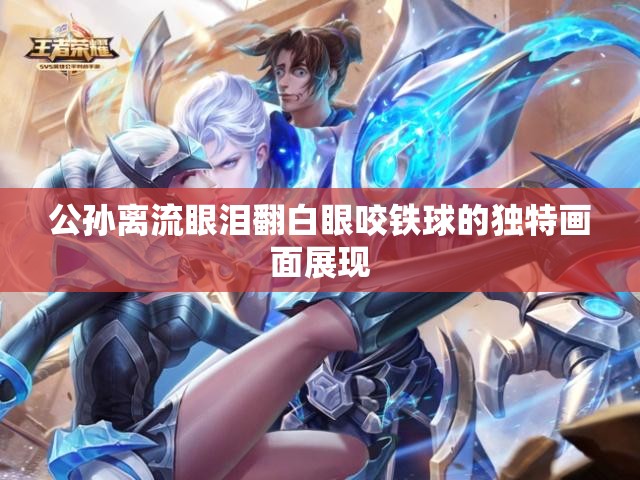 公孙离流眼泪翻白眼咬铁球的独特画面展现