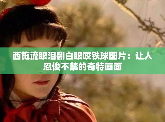 西施流眼泪翻白眼咬铁球图片：让人忍俊不禁的奇特画面