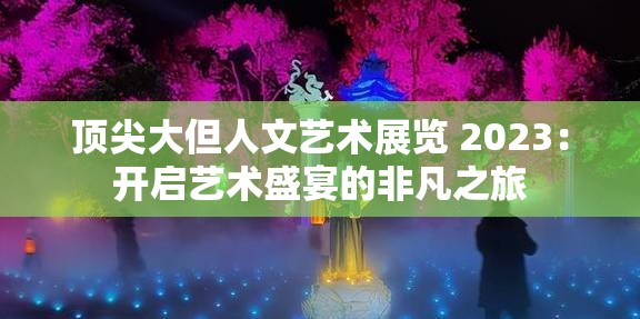 顶尖大但人文艺术展览 2023：开启艺术盛宴的非凡之旅