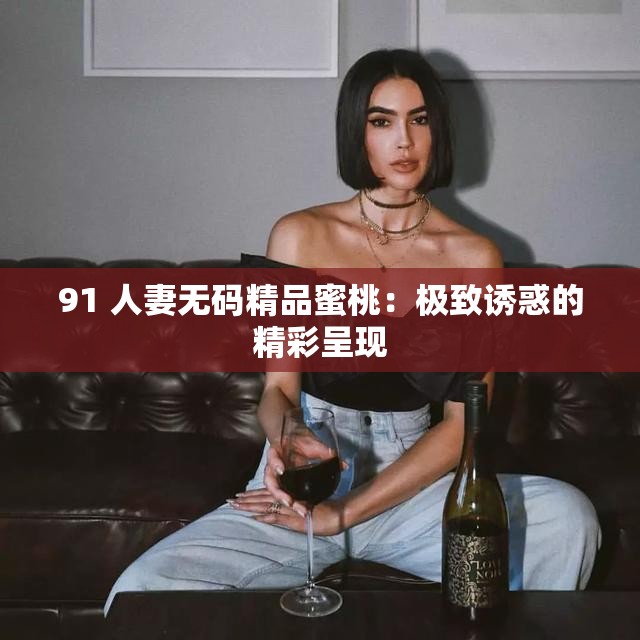 91 人妻无码精品蜜桃：极致诱惑的精彩呈现