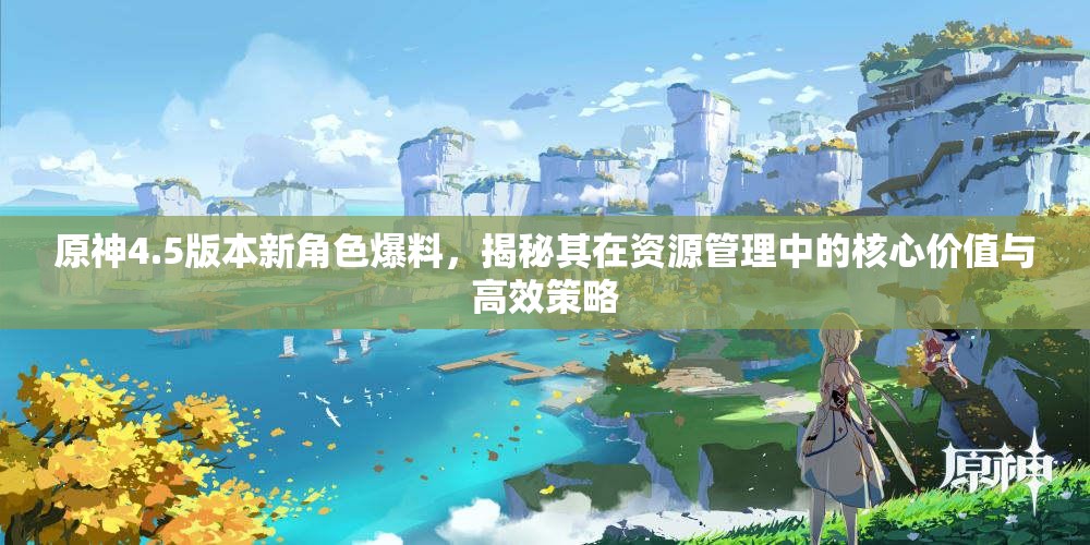 原神4.5版本新角色爆料，揭秘其在资源管理中的核心价值与高效策略