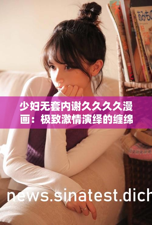 少妇无套内谢久久久久漫画：极致激情演绎的缠绵故事
