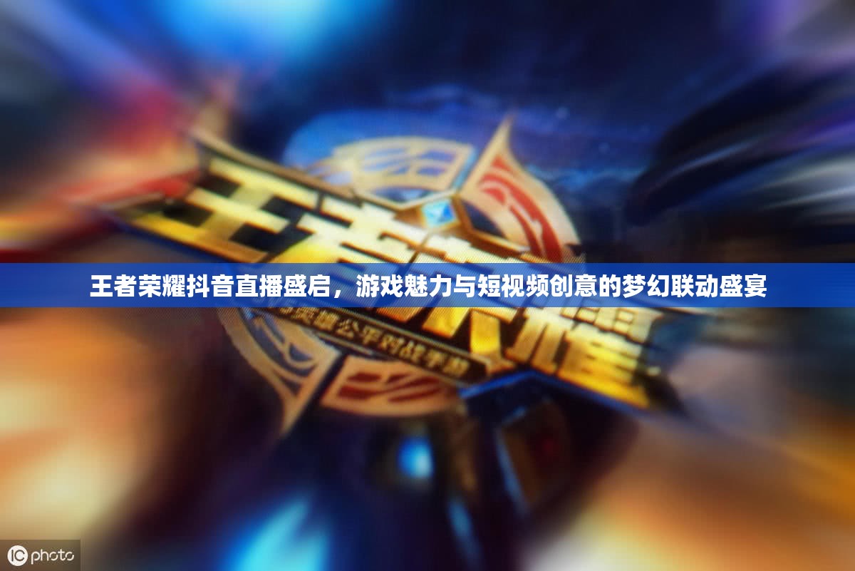 王者荣耀抖音直播盛启，游戏魅力与短视频创意的梦幻联动盛宴