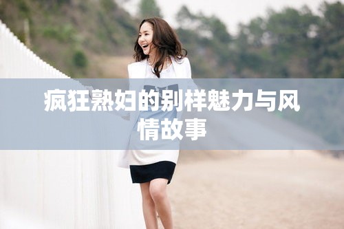疯狂熟妇的别样魅力与风情故事