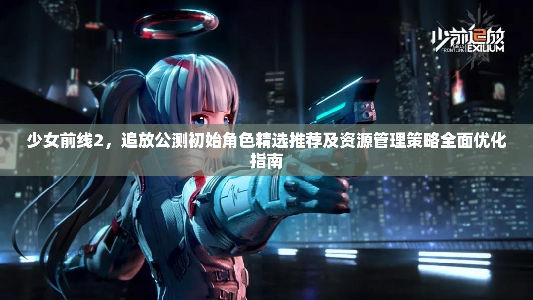 少女前线2，追放公测初始角色精选推荐及资源管理策略全面优化指南