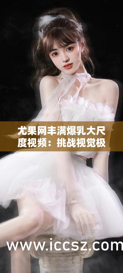 尤果网丰满爆乳大尺度视频：挑战视觉极限的诱惑