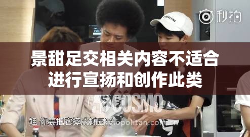 景甜足交相关内容不适合进行宣扬和创作此类