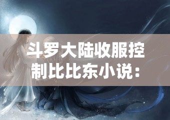 斗罗大陆收服控制比比东小说：一段波澜壮阔的奇幻征程