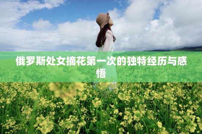 俄罗斯处女摘花第一次的独特经历与感悟