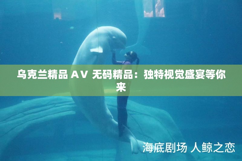 乌克兰精品 AⅤ 无码精品：独特视觉盛宴等你来