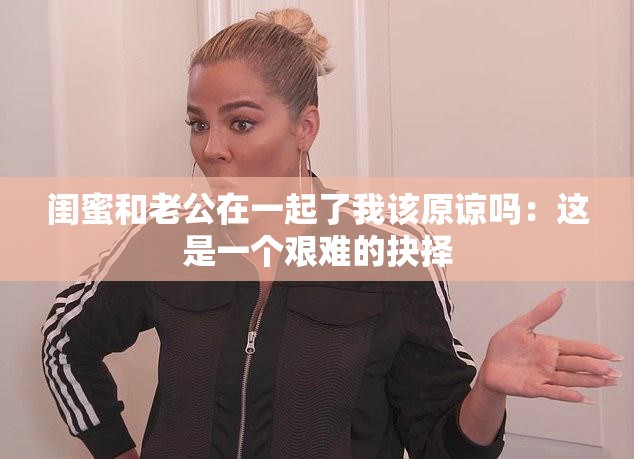 闺蜜和老公在一起了我该原谅吗：这是一个艰难的抉择