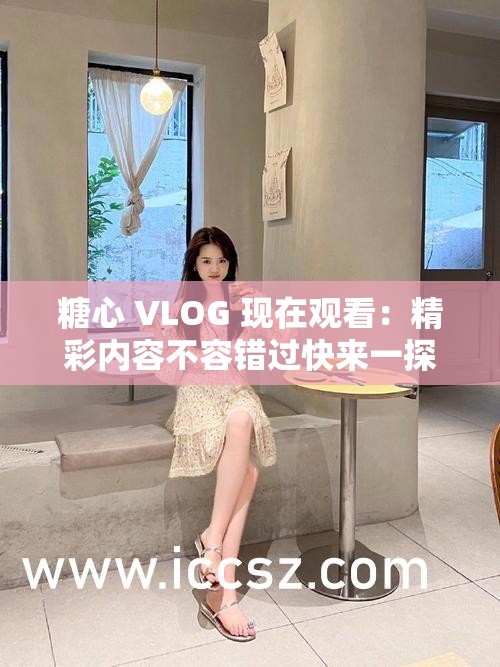 糖心 VLOG 现在观看：精彩内容不容错过快来一探究竟