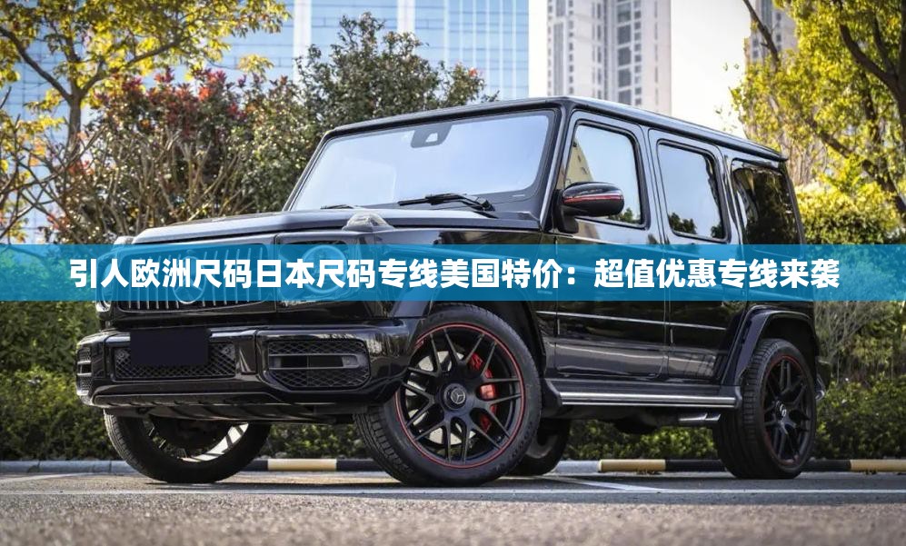 引人欧洲尺码日本尺码专线美国特价：超值优惠专线来袭