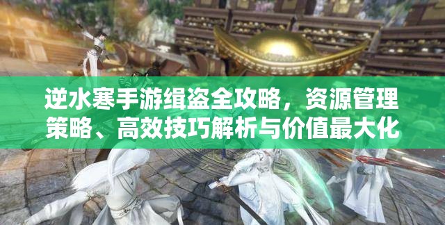 逆水寒手游缉盗全攻略，资源管理策略、高效技巧解析与价值最大化指南