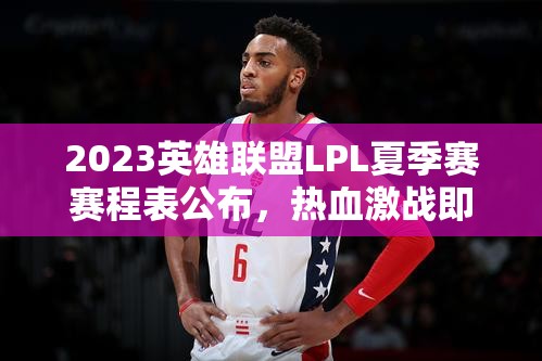 2023英雄联盟LPL夏季赛赛程表公布，热血激战即将上演，一触即发引期待！