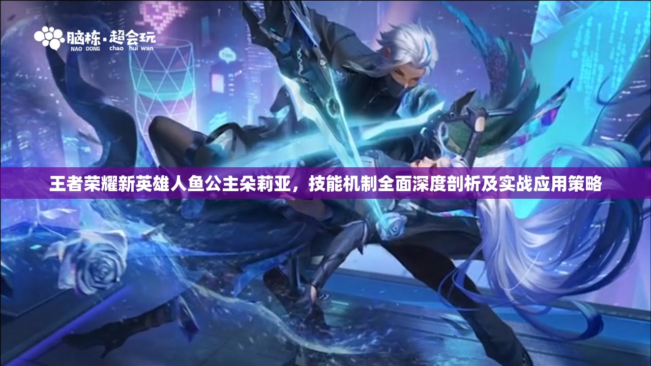 王者荣耀新英雄人鱼公主朵莉亚，技能机制全面深度剖析及实战应用策略