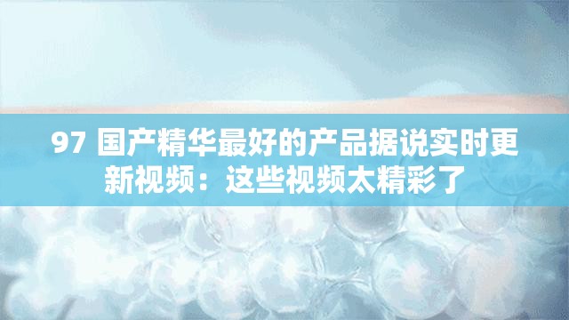 97 国产精华最好的产品据说实时更新视频：这些视频太精彩了