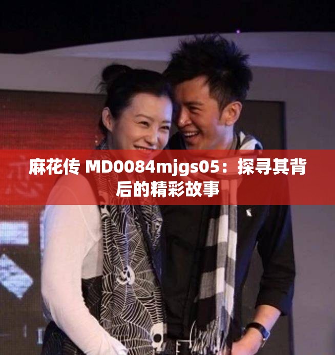 麻花传 MD0084mjgs05：探寻其背后的精彩故事