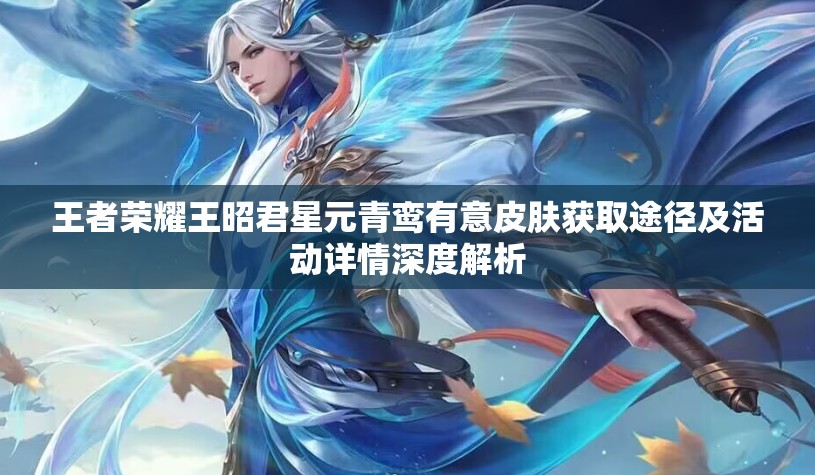 王者荣耀王昭君星元青鸾有意皮肤获取途径及活动详情深度解析