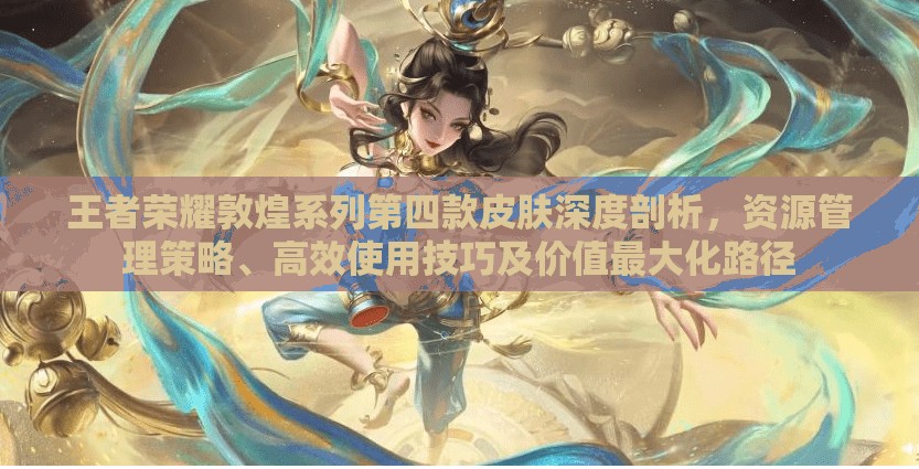 王者荣耀敦煌系列第四款皮肤深度剖析，资源管理策略、高效使用技巧及价值最大化路径