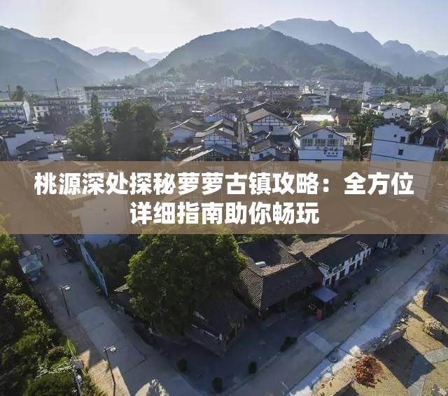 桃源深处探秘萝萝古镇攻略：全方位详细指南助你畅玩