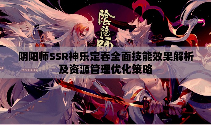 阴阳师SSR神乐定春全面技能效果解析及资源管理优化策略