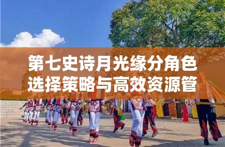 第七史诗月光缘分角色选择策略与高效资源管理艺术解析
