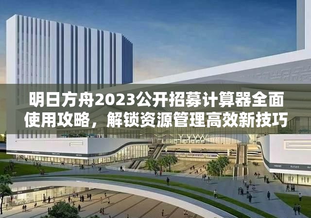 明日方舟2023公开招募计算器全面使用攻略，解锁资源管理高效新技巧指南